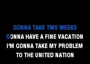 GONNA TAKE TWO WEEKS
GONNA HAVE A FIHE VACATION
I'M GONNA TAKE MY PROBLEM

TO THE UNITED NATION