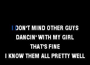 I DON'T MIND OTHER GUYS
DANCIH' WITH MY GIRL
THAT'S FIHE
I KNOW THEM ALL PRETTY WELL