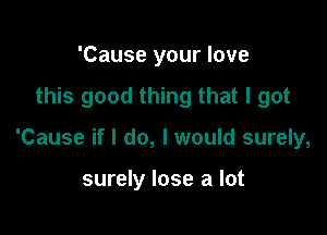 'Cause your love

this good thing that I got

'Cause if I do, I would surely,

surely lose a lot