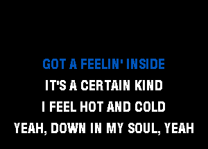 GOT A FEELIH' INSIDE

IT'S A CERTAIN KIND

I FEEL HOT AND COLD
YEAH, DOWN IN MY SOUL, YEAH