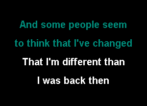 And some people seem
to think that I've changed

That I'm different than

I was back then