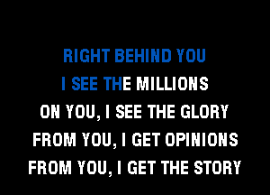RIGHT BEHIIID YOU
I SEE THE MILLIONS
ON YOU, I SEE THE GLORY
FROM YOU, I GET OPINIONS
FROM YOU, I GET THE STORY