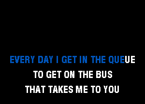 EVERY DAY I GET IN THE QUEUE
TO GET ON THE BUS
THAT TAKES ME TO YOU