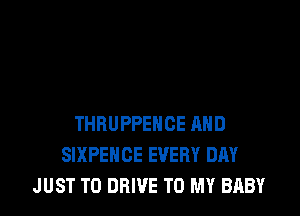 THRUPPEHCE AND
SIXPEHCE EVERY DAY
JUST TO DRIVE TO MY BABY