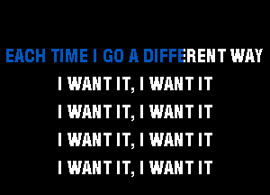 EACH TIME I GO A DIFFERENT WAY
I WANT IT, I WANT IT
I WANT IT, I WANT IT
I WANT IT, I WANT IT
I WANT IT, I WANT IT