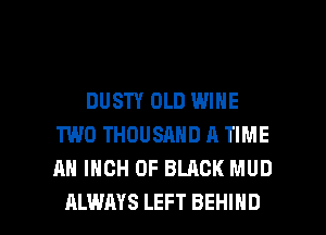DUSTY OLD WINE
TWO THOUSAND A TIME
AH INCH 0F BLACK MUD

ALWAYS LEFT BEHIND l