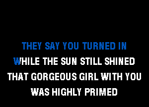 THEY SAY YOU TURNED IH
WHILE THE SUN STILL SHIHED
THAT GORGEOUS GIRL WITH YOU
WAS HIGHLY PRIMED