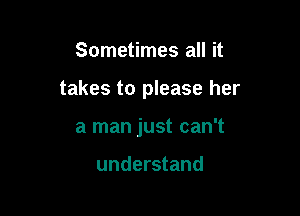 Sometimes all it

takes to please her

a man just can't

understand