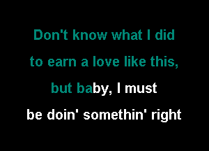 Don't know what I did
to earn a love like this,

but baby, I must

be doin' somethin' right