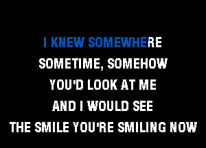I KNEW SOMEWHERE
SOMETIME, SOMEHOW
YOU'D LOOK AT ME
AND I WOULD SEE
THE SMILE YOU'RE SMILIHG HOW