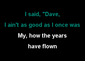 I said, Dave,

I ain't as good as I once was

My, how the years

have flown