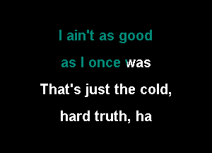 I ain't as good

as I once was
That's just the cold,
hard truth, ha