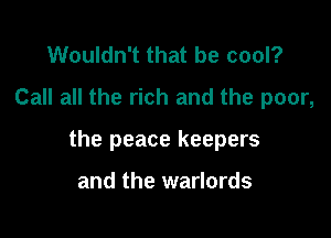 Wouldn't that be cool?
Call all the rich and the poor,

the peace keepers

and the warlords