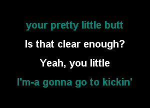your pretty little butt

Is that clear enough?

Yeah, you little

l'm-a gonna go to kickin'