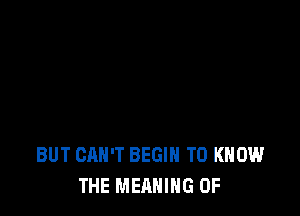 BUT CAN'T BEGIN TO KNOW
THE MEANING OF