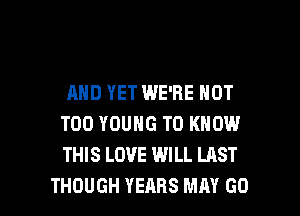 AND YET WE'RE NOT
T00 YOUNG TO KNOW
THIS LOVE WILL LAST

THOUGH YEARS MAY GO l
