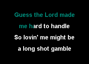 Guess the Lord made
me hard to handle

So lovin' me might be

a long shot gamble