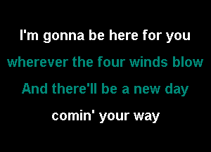 I'm gonna be here for you

wherever the four winds blow

And there'll be a new day

comin' your way