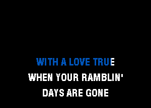 WITH A LOVE TRUE
WHEN YOUR RAMBLIH'
DAYS ARE GONE