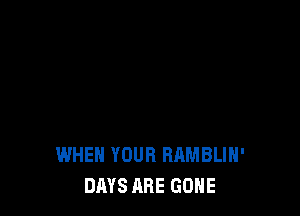 WHEN YOUR RAMBLIH'
DAYS ABE GONE