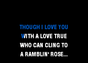 THOUGH I LOVE YOU

WITH A LOVE TRUE
WHO CAN CLIHG TO
A BAMBLIH' ROSE...