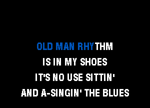 OLD MAN RHYTHM

IS IN MY SHOES
IT'S 0 USE SITTIH'
AND A-SIHGIH' THE BLUES