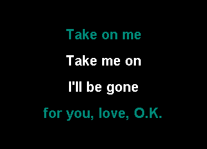 Take on me
Take me on

I'll be gone

for you, love, O.K.