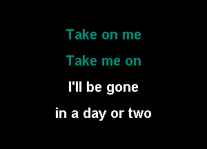 Take on me

Take me on

I'll be gone

in a day or two