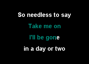 So needless to say

Take me on
I'll be gone

in a day or two