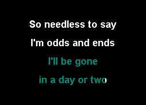 So needless to say

I'm odds and ends
I'll be gone

in a day or two