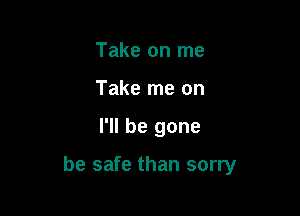 Take on me
Take me on

I'll be gone

be safe than sorry