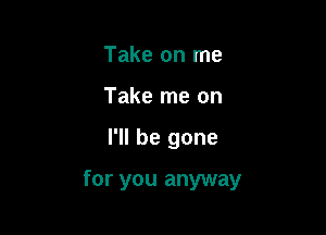 Take on me
Take me on

I'll be gone

for you anyway