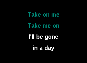 Take on me

Take me on

I'll be gone

in a day