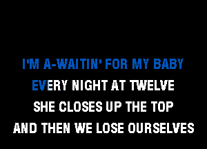 I'M A-WAITIH' FOR MY BABY
EVERY NIGHT AT TWELVE
SHE CLOSES UP THE TOP

AND THEN WE LOSE OURSELVES