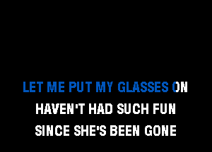 LET ME PUT MY GLASSES 0H
HAVEN'T HAD SUCH FUH
SINCE SHE'S BEEN GONE