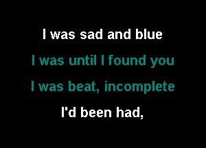 I was sad and blue

I was until I found you

I was beat, incomplete
I'd been had,