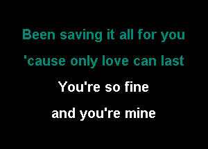 Been saving it all for you

'cause only love can last
You're so fine

and you're mine