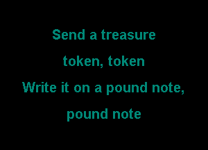 Send a treasure

token, token

Write it on a pound note,

pound note