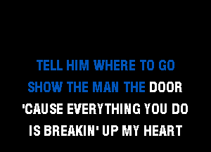 TELL HIM WHERE TO GO
SHOW THE MAN THE DOOR
'CAUSE EVERYTHING YOU DO
IS BREAKIH' UP MY HEART