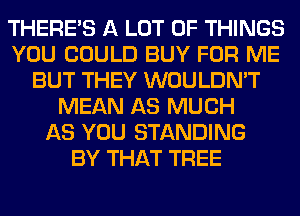 THERE'S A LOT OF THINGS
YOU COULD BUY FOR ME
BUT THEY WOULDN'T
MEAN AS MUCH
AS YOU STANDING
BY THAT TREE