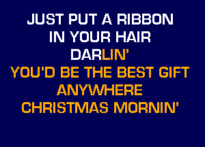 JUST PUT A RIBBON
IN YOUR HAIR
DARLIN'

YOU'D BE THE BEST GIFT
ANYMIHERE
CHRISTMAS MORNIM