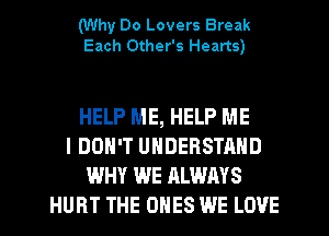 (Why Do Lovers Break
Each Other's Hearts)

HELP ME, HELP ME
I DON'T UNDERSTAND
WHY WE ALWAYS
HURT THE ONES WE LOVE