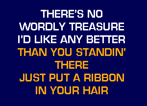 THERE'S N0
WORDLY TREASURE
I'D LIKE ANY BETTER
THAN YOU STANDIN'

THERE
JUST PUT A RIBBON
IN YOUR HAIR