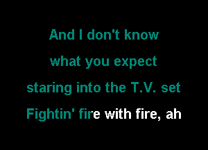 And I don't know

what you expect

staring into the T.V. set

Fightin' fire with fire, ah