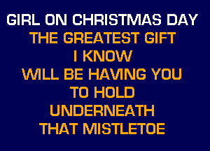 GIRL 0N CHRISTMAS DAY
THE GREATEST GIFT
I KNOW
WILL BE Hl-W'ING YOU
TO HOLD
UNDERNEATH
THAT MISTLETOE