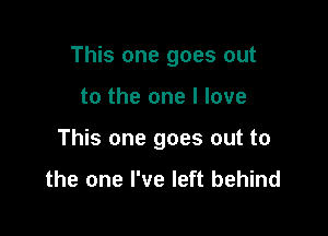 This one goes out

to the one I love

This one goes out to

the one I've left behind