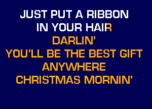 JUST PUT A RIBBON
IN YOUR HAIR
DARLIN'

YOU'LL BE THE BEST GIFT
ANYMIHERE
CHRISTMAS MORNIM