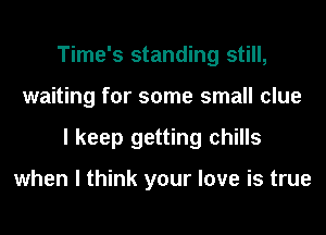 Time's standing still,
waiting for some small clue
I keep getting chills

when I think your love is true