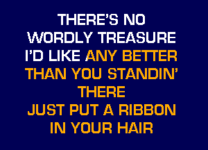THERE'S N0
WORDLY TREASURE
I'D LIKE ANY BETTER
THAN YOU STANDIN'

THERE
JUST PUT A RIBBON
IN YOUR HAIR