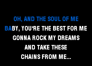 0H, AND THE SOUL OF ME
BABY, YOU'RE THE BEST FOR ME
GONNA ROCK MY DREAMS
AND TAKE THESE
CHAINS FROM ME...